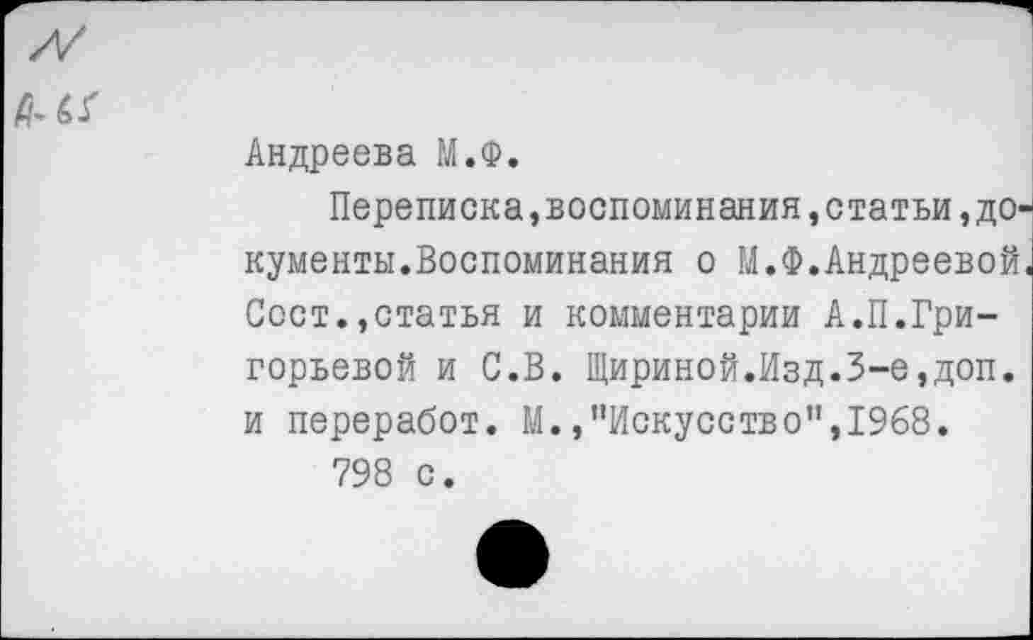 ﻿Андреева М.Ф.
Переписка,воспоминания»статьи,документы.Воспоминания о М.Ф.Андреевой. Сост.,статья и комментарии А.П.Григорьевой и С.В. Шириной.Изд.3-е,доп. и переработ. М.,"Искусство”,1968.
798 с.